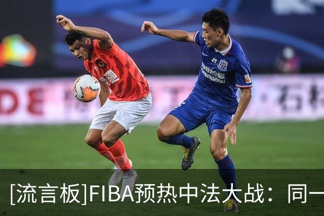 [流言板]FIBA预热中法大战：同一赛段再次相遇，剧情会怎么延续